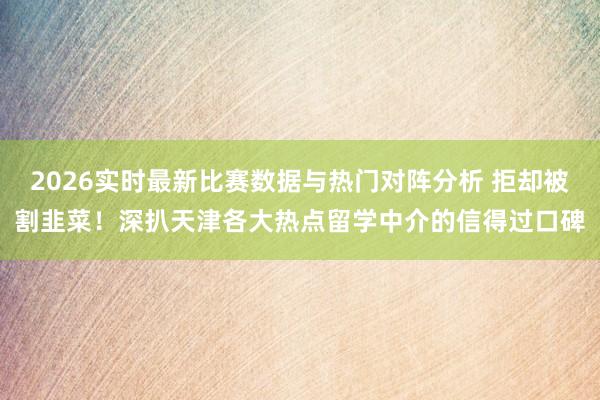 2026实时最新比赛数据与热门对阵分析 拒却被割韭菜！深扒天津各大热点留学中介的信得过口碑