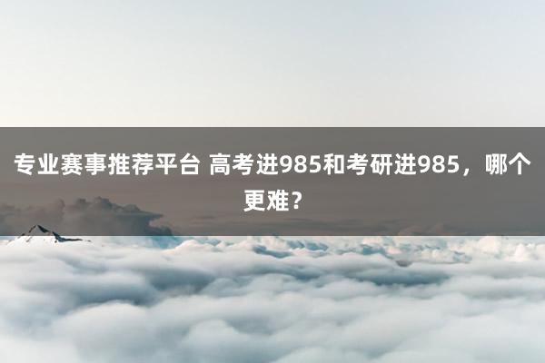 专业赛事推荐平台 高考进985和考研进985，哪个更难？