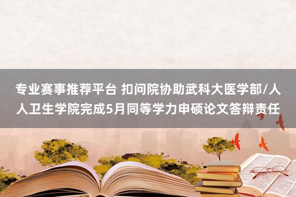 专业赛事推荐平台 扣问院协助武科大医学部/人人卫生学院完成5月同等学力申硕论文答辩责任