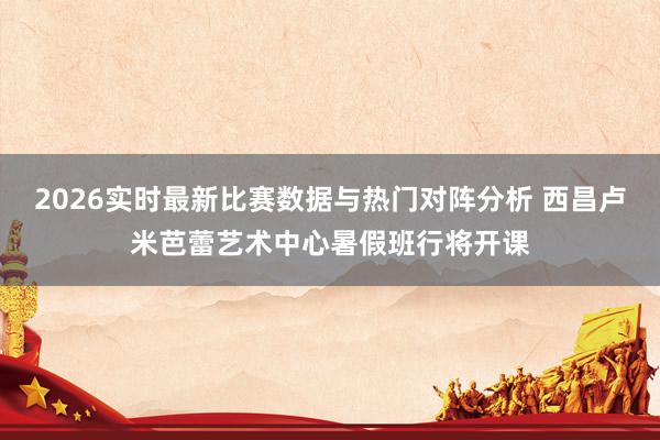 2026实时最新比赛数据与热门对阵分析 西昌卢米芭蕾艺术中心暑假班行将开课