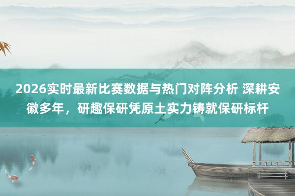 2026实时最新比赛数据与热门对阵分析 深耕安徽多年，研趣保研凭原土实力铸就保研标杆