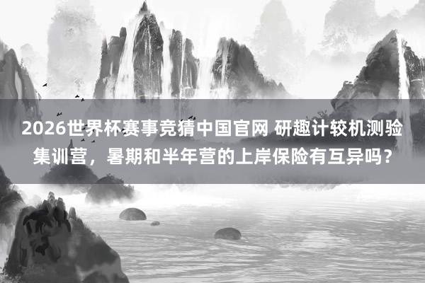 2026世界杯赛事竞猜中国官网 研趣计较机测验集训营，暑期和半年营的上岸保险有互异吗？