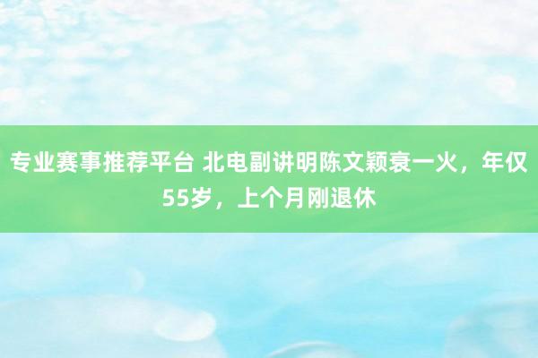 专业赛事推荐平台 北电副讲明陈文颖衰一火，年仅55岁，上个月刚退休