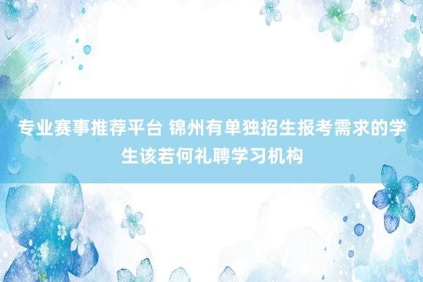 专业赛事推荐平台 锦州有单独招生报考需求的学生该若何礼聘学习机构