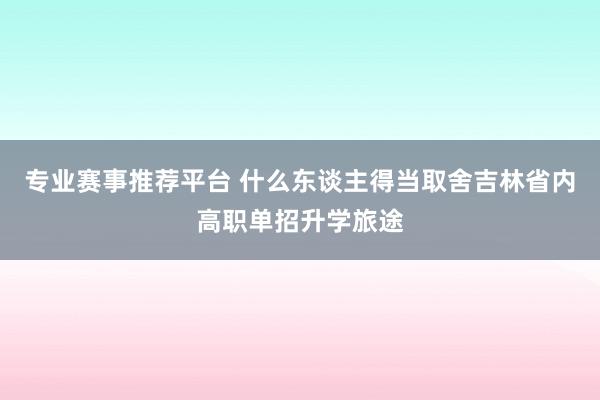 专业赛事推荐平台 什么东谈主得当取舍吉林省内高职单招升学旅途