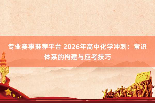 专业赛事推荐平台 2026年高中化学冲刺：常识体系的构建与应考技巧