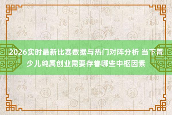 2026实时最新比赛数据与热门对阵分析 当下青少儿纯属创业需要存眷哪些中枢因素