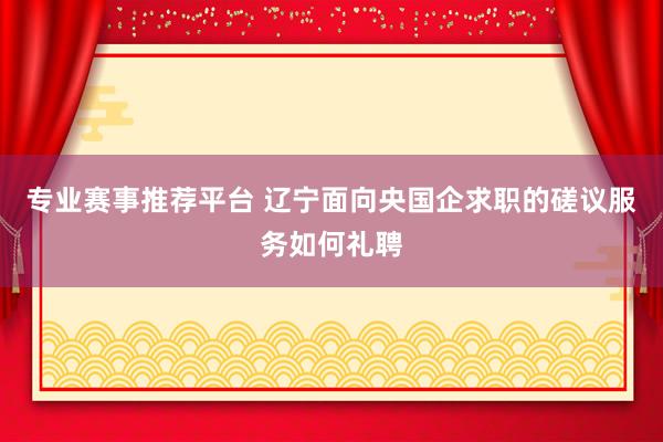 专业赛事推荐平台 辽宁面向央国企求职的磋议服务如何礼聘