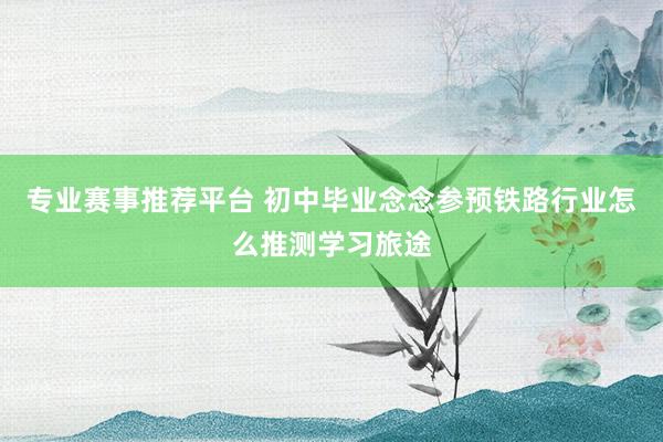 专业赛事推荐平台 初中毕业念念参预铁路行业怎么推测学习旅途