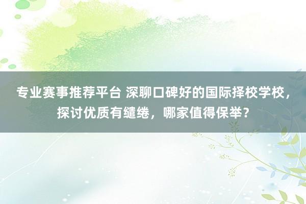 专业赛事推荐平台 深聊口碑好的国际择校学校，探讨优质有缱绻，哪家值得保举？