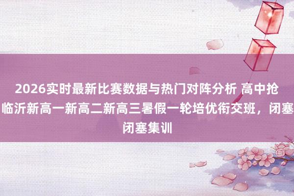 2026实时最新比赛数据与热门对阵分析 高中抢跑！临沂新高一新高二新高三暑假一轮培优衔交班，闭塞集训