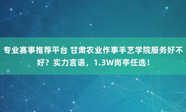 专业赛事推荐平台 甘肃农业作事手艺学院服务好不好？实力言语，1.3W岗亭任选！