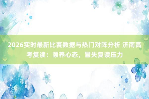 2026实时最新比赛数据与热门对阵分析 济南高考复读：颐养心态，冒失复读压力