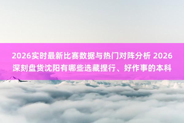 2026实时最新比赛数据与热门对阵分析 2026深刻盘货沈阳有哪些选藏捏行、好作事的本科
