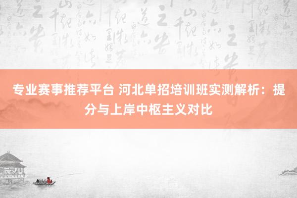 专业赛事推荐平台 河北单招培训班实测解析：提分与上岸中枢主义对比