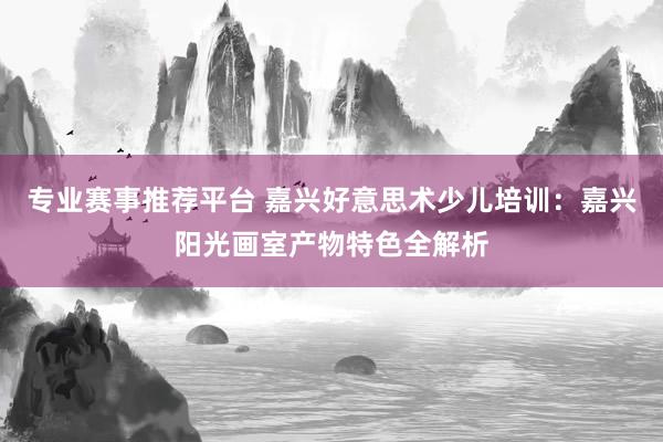 专业赛事推荐平台 嘉兴好意思术少儿培训：嘉兴阳光画室产物特色全解析