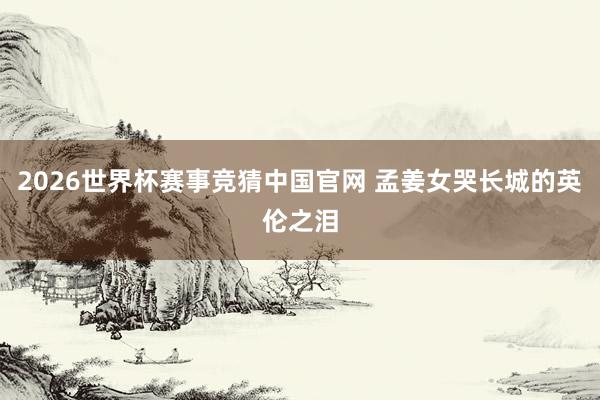 2026世界杯赛事竞猜中国官网 孟姜女哭长城的英伦之泪