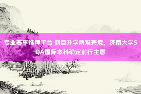 专业赛事推荐平台 侧目升学两难窘境，济南大学SQA国际本科确定前行主意