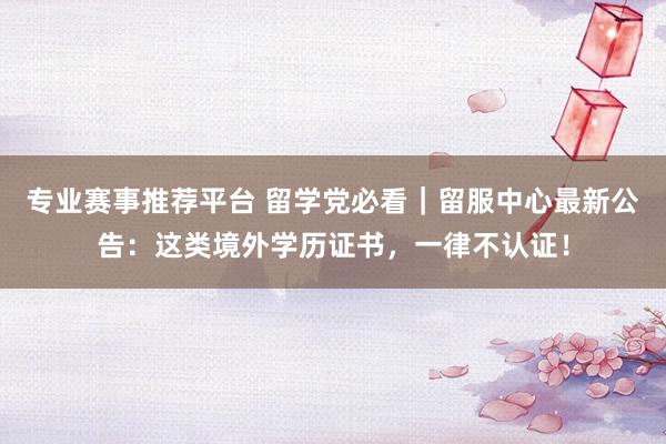 专业赛事推荐平台 留学党必看｜留服中心最新公告：这类境外学历证书，一律不认证！