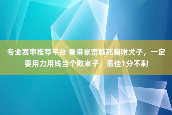 专业赛事推荐平台 香港豪富临死嘱咐犬子，一定要用力用钱当个败家子，最佳1分不剩
