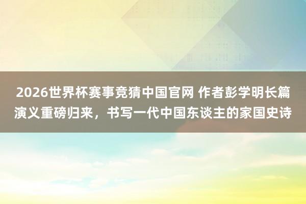 2026世界杯赛事竞猜中国官网 作者彭学明长篇演义重磅归来，书写一代中国东谈主的家国史诗