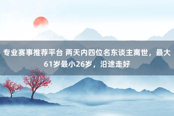 专业赛事推荐平台 两天内四位名东谈主离世，最大61岁最小26岁，沿途走好
