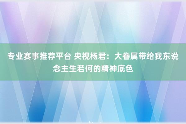 专业赛事推荐平台 央视杨君：大眷属带给我东说念主生若何的精神底色