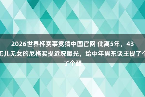 2026世界杯赛事竞猜中国官网 仳离5年，43岁无儿无女的尼格买提近况曝光，给中年男东谈主提了个醒