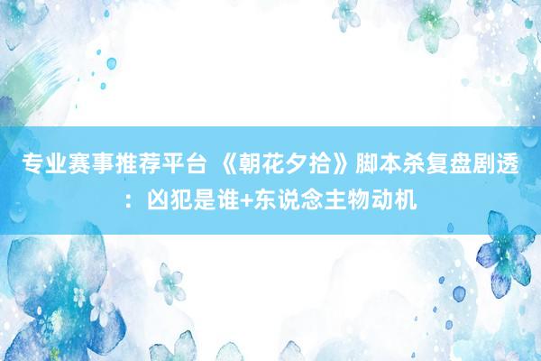 专业赛事推荐平台 《朝花夕拾》脚本杀复盘剧透：凶犯是谁+东说念主物动机