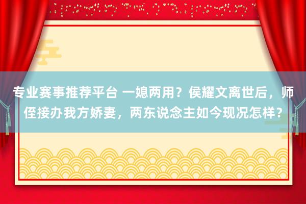 专业赛事推荐平台 一媳两用？侯耀文离世后，师侄接办我方娇妻，两东说念主如今现况怎样？