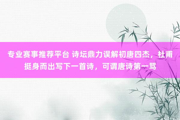 专业赛事推荐平台 诗坛鼎力误解初唐四杰，杜甫挺身而出写下一首诗，可谓唐诗第一骂