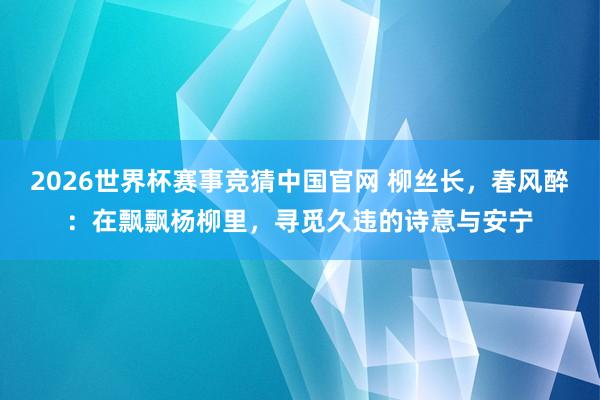 2026世界杯赛事竞猜中国官网 柳丝长，春风醉：在飘飘杨柳里，寻觅久违的诗意与安宁