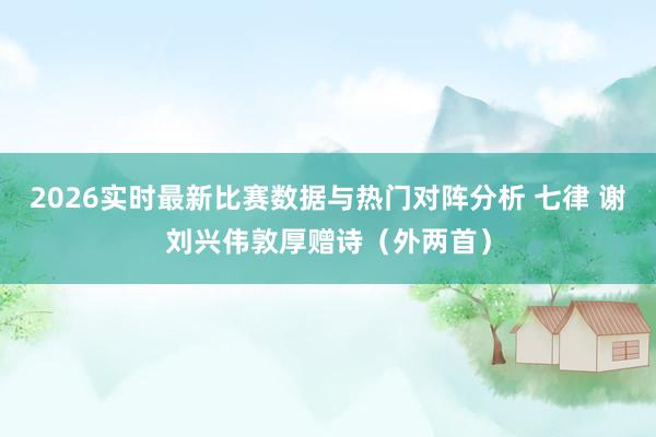 2026实时最新比赛数据与热门对阵分析 七律 谢刘兴伟敦厚赠诗（外两首）
