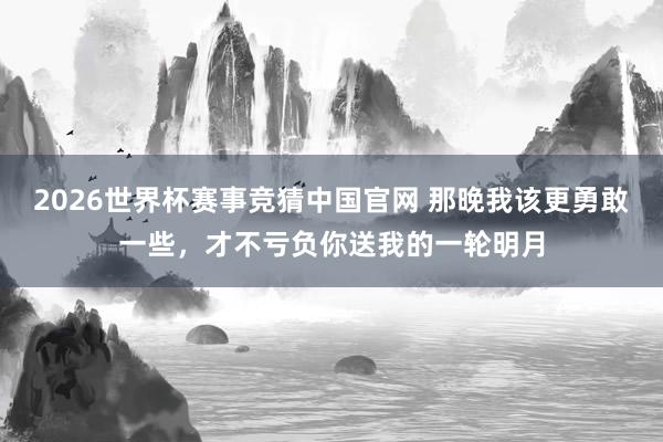 2026世界杯赛事竞猜中国官网 那晚我该更勇敢一些，才不亏负你送我的一轮明月