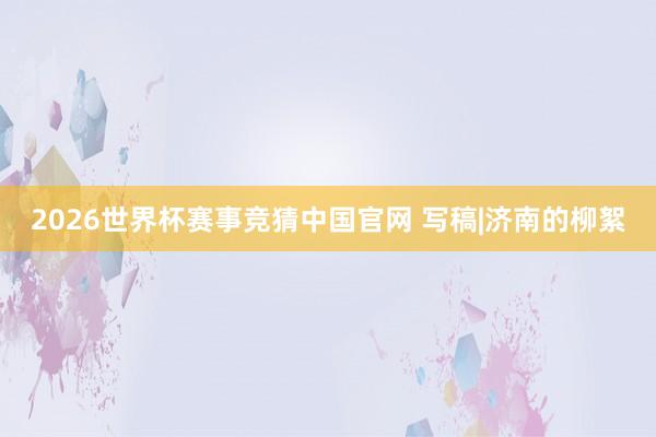 2026世界杯赛事竞猜中国官网 写稿|济南的柳絮