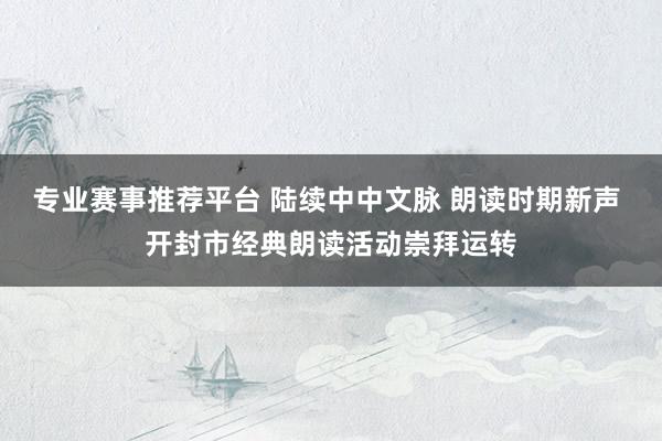 专业赛事推荐平台 陆续中中文脉 朗读时期新声 开封市经典朗读活动崇拜运转
