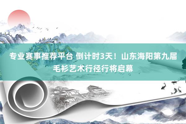专业赛事推荐平台 倒计时3天！山东海阳第九届毛衫艺术行径行将启幕