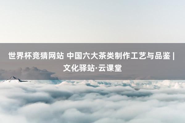 世界杯竞猜网站 中国六大茶类制作工艺与品鉴 | 文化驿站·云课堂