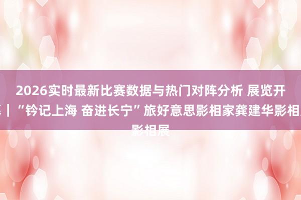 2026实时最新比赛数据与热门对阵分析 展览开幕｜“钤记上海 奋进长宁”旅好意思影相家龚建华影相展