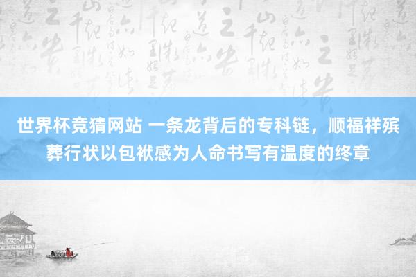 世界杯竞猜网站 一条龙背后的专科链，顺福祥殡葬行状以包袱感为人命书写有温度的终章