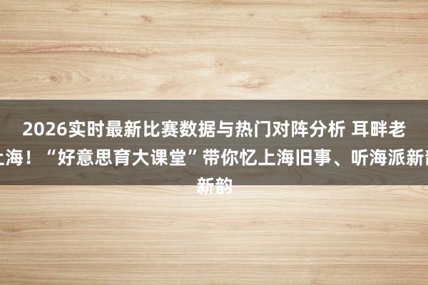 2026实时最新比赛数据与热门对阵分析 耳畔老上海！“好意思育大课堂”带你忆上海旧事、听海派新韵