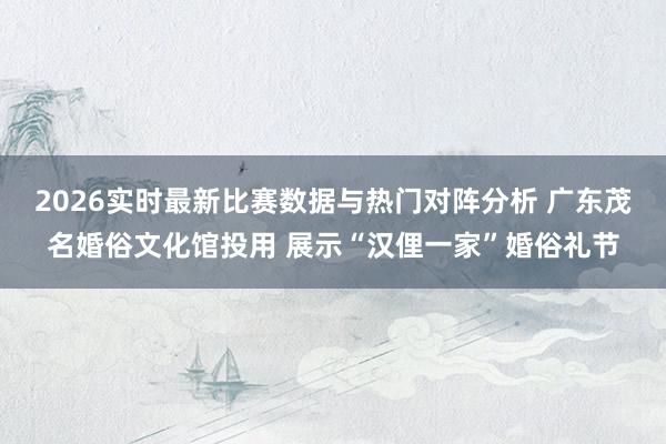 2026实时最新比赛数据与热门对阵分析 广东茂名婚俗文化馆投用 展示“汉俚一家”婚俗礼节
