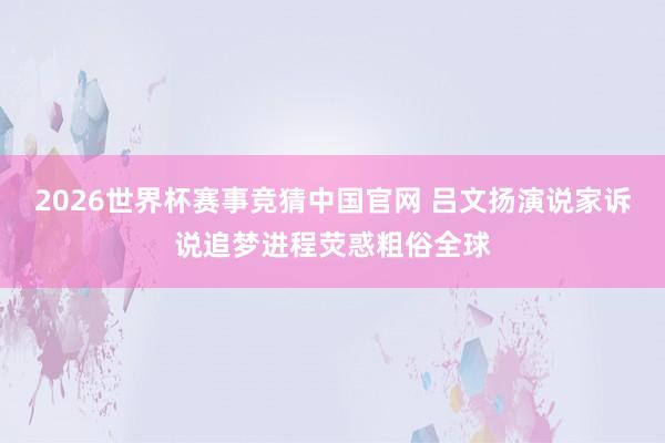 2026世界杯赛事竞猜中国官网 吕文扬演说家诉说追梦进程荧惑粗俗全球
