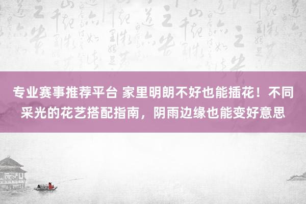 专业赛事推荐平台 家里明朗不好也能插花！不同采光的花艺搭配指南，阴雨边缘也能变好意思