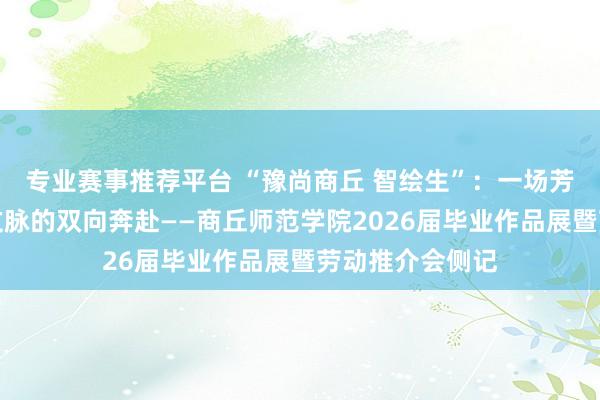 专业赛事推荐平台 “豫尚商丘 智绘生”：一场芳华创意与华夏文脉的双向奔赴——商丘师范学院2026届毕业作品展暨劳动推介会侧记