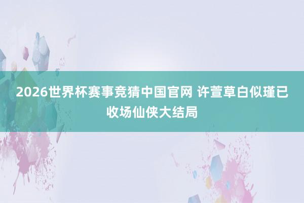 2026世界杯赛事竞猜中国官网 许萱草白似瑾已收场仙侠大结局