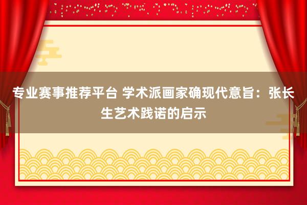 专业赛事推荐平台 学术派画家确现代意旨：张长生艺术践诺的启示