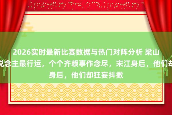 2026实时最新比赛数据与热门对阵分析 梁山上这五东说念主最行运，个个齐赖事作念尽，宋江身后，他们却狂妄抖擞