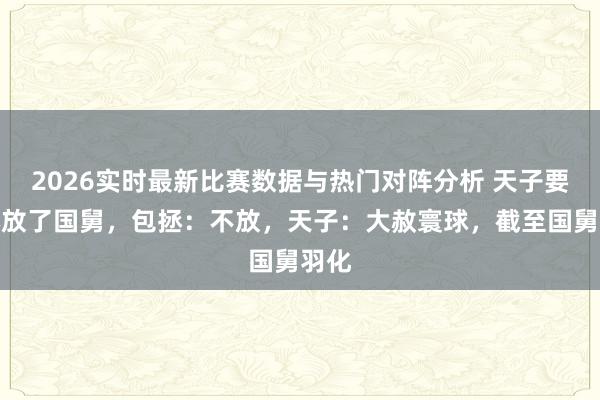 2026实时最新比赛数据与热门对阵分析 天子要包拯放了国舅，包拯：不放，天子：大赦寰球，截至国舅羽化