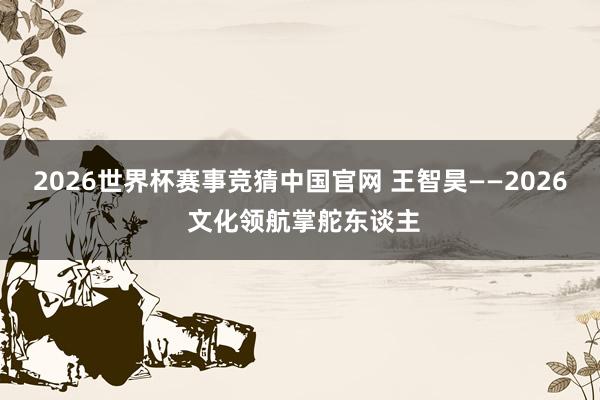 2026世界杯赛事竞猜中国官网 王智昊——2026 文化领航掌舵东谈主